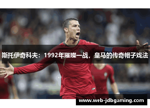 斯托伊奇科夫：1992年璀璨一战，皇马的传奇帽子戏法