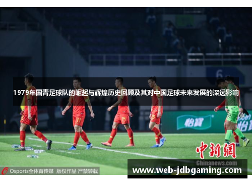 1979年国青足球队的崛起与辉煌历史回顾及其对中国足球未来发展的深远影响 1979年国青足球队的崛起与辉煌历史回顾及其对中国足球未来发展的深远影响