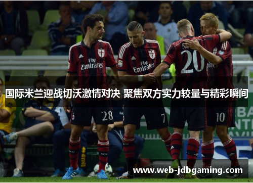 国际米兰迎战切沃激情对决 聚焦双方实力较量与精彩瞬间 国际米兰迎战切沃激情对决 聚焦双方实力较量与精彩瞬间