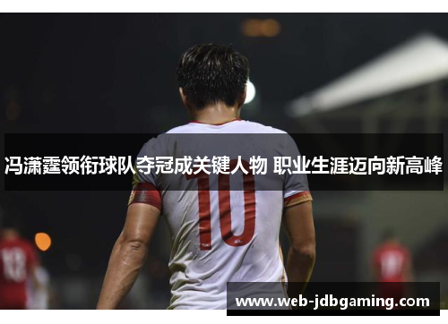 冯潇霆领衔球队夺冠成关键人物 职业生涯迈向新高峰