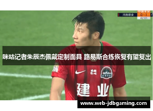 咪咕记者朱辰杰佩戴定制面具 路易斯合练恢复有望复出 咪咕记者朱辰杰佩戴定制面具 路易斯合练恢复有望复出