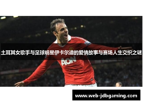 土耳其女歌手与足球明星伊卡尔迪的爱情故事与赛场人生交织之谜 土耳其女歌手与足球明星伊卡尔迪的爱情故事与赛场人生交织之谜