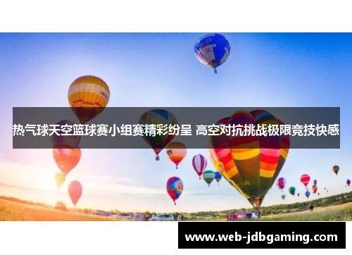 热气球天空篮球赛小组赛精彩纷呈 高空对抗挑战极限竞技快感 热气球天空篮球赛小组赛精彩纷呈 高空对抗挑战极限竞技快感