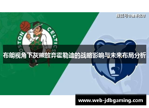 布朗视角下灰熊放弃霍勒迪的战略影响与未来布局分析 布朗视角下灰熊放弃霍勒迪的战略影响与未来布局分析