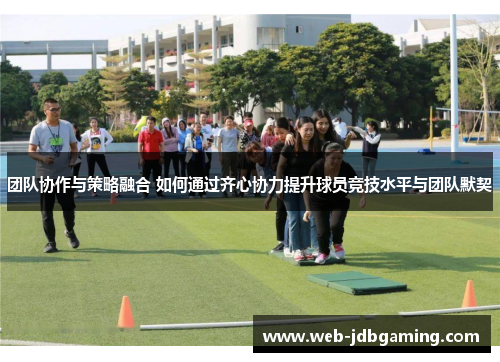 团队协作与策略融合 如何通过齐心协力提升球员竞技水平与团队默契 团队协作与策略融合 如何通过齐心协力提升球员竞技水平与团队默契