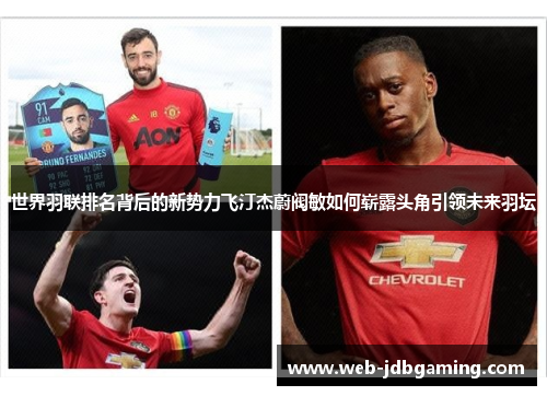 世界羽联排名背后的新势力飞汀杰蔚阀敏如何崭露头角引领未来羽坛