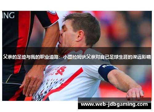 父亲的足迹与我的职业道路：小图拉姆谈父亲对自己足球生涯的深远影响