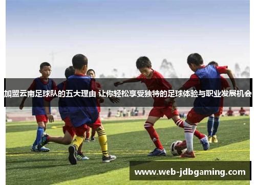 加盟云南足球队的五大理由 让你轻松享受独特的足球体验与职业发展机会