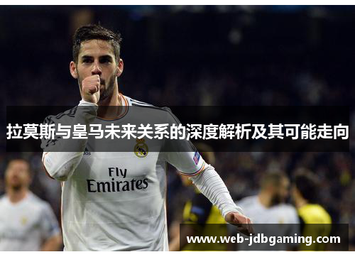 拉莫斯与皇马未来关系的深度解析及其可能走向