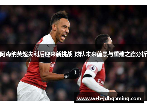 阿森纳英超失利后迎来新挑战 球队未来前景与重建之路分析 阿森纳英超失利后迎来新挑战 球队未来前景与重建之路分析
