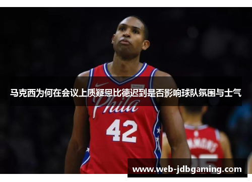 马克西为何在会议上质疑恩比德迟到是否影响球队氛围与士气