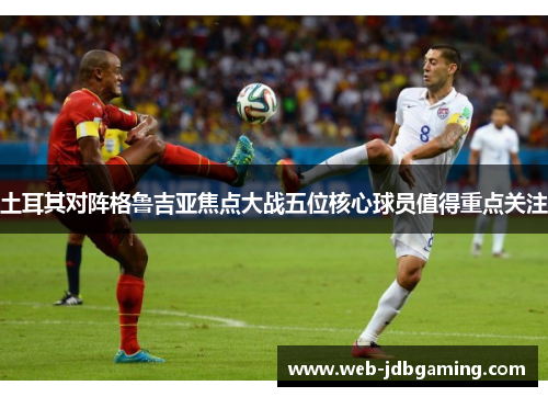 土耳其对阵格鲁吉亚焦点大战五位核心球员值得重点关注