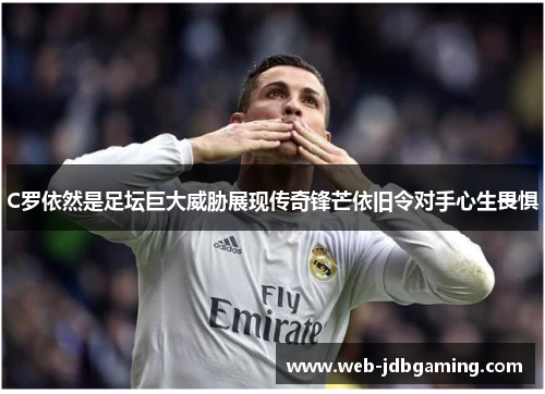C罗依然是足坛巨大威胁展现传奇锋芒依旧令对手心生畏惧